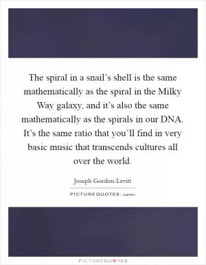 The spiral in a snail’s shell is the same mathematically as the spiral in the Milky Way galaxy, and it’s also the same mathematically as the spirals in our DNA. It’s the same ratio that you’ll find in very basic music that transcends cultures all over the world Picture Quote #1