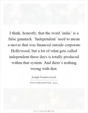 I think, honestly, that the word ‘indie’ is a false gimmick. ‘Independent’ used to mean a movie that was financed outside corporate Hollywood, but a lot of what gets called independent these days is totally produced within that system. And there’s nothing wrong with that Picture Quote #1