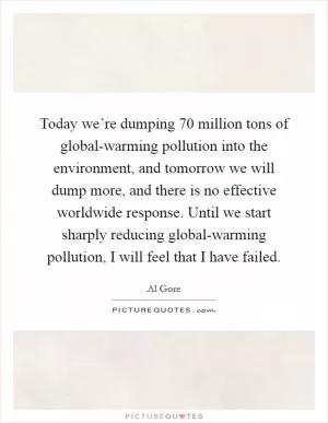 Today we’re dumping 70 million tons of global-warming pollution into the environment, and tomorrow we will dump more, and there is no effective worldwide response. Until we start sharply reducing global-warming pollution, I will feel that I have failed Picture Quote #1