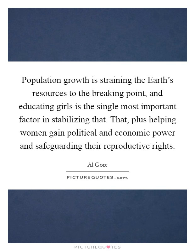 Population growth is straining the Earth's resources to the breaking point, and educating girls is the single most important factor in stabilizing that. That, plus helping women gain political and economic power and safeguarding their reproductive rights Picture Quote #1