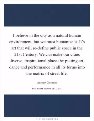I believe in the city as a natural human environment, but we must humanize it. It’s art that will re-define public space in the 21st Century. We can make our cities diverse, inspirational places by putting art, dance and performance in all its forms into the matrix of street life Picture Quote #1
