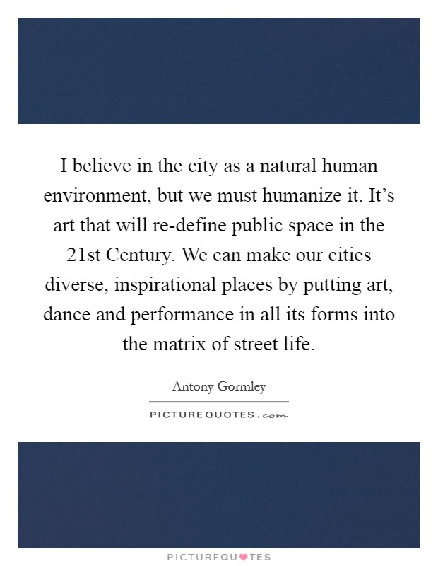 I believe in the city as a natural human environment, but we must humanize it. It's art that will re-define public space in the 21st Century. We can make our cities diverse, inspirational places by putting art, dance and performance in all its forms into the matrix of street life Picture Quote #1