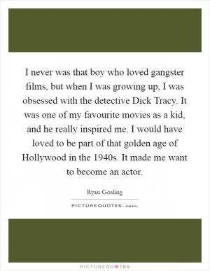 I never was that boy who loved gangster films, but when I was growing up, I was obsessed with the detective Dick Tracy. It was one of my favourite movies as a kid, and he really inspired me. I would have loved to be part of that golden age of Hollywood in the 1940s. It made me want to become an actor Picture Quote #1