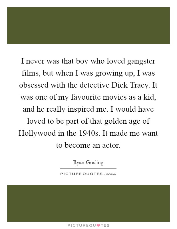 I never was that boy who loved gangster films, but when I was growing up, I was obsessed with the detective Dick Tracy. It was one of my favourite movies as a kid, and he really inspired me. I would have loved to be part of that golden age of Hollywood in the 1940s. It made me want to become an actor Picture Quote #1