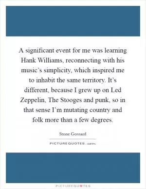 A significant event for me was learning Hank Williams, reconnecting with his music’s simplicity, which inspired me to inhabit the same territory. It’s different, because I grew up on Led Zeppelin, The Stooges and punk, so in that sense I’m mutating country and folk more than a few degrees Picture Quote #1