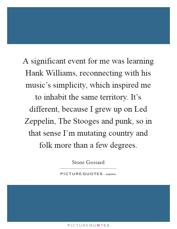 A significant event for me was learning Hank Williams, reconnecting with his music's simplicity, which inspired me to inhabit the same territory. It's different, because I grew up on Led Zeppelin, The Stooges and punk, so in that sense I'm mutating country and folk more than a few degrees Picture Quote #1