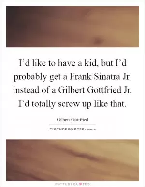 I’d like to have a kid, but I’d probably get a Frank Sinatra Jr. instead of a Gilbert Gottfried Jr. I’d totally screw up like that Picture Quote #1
