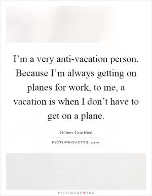 I’m a very anti-vacation person. Because I’m always getting on planes for work, to me, a vacation is when I don’t have to get on a plane Picture Quote #1