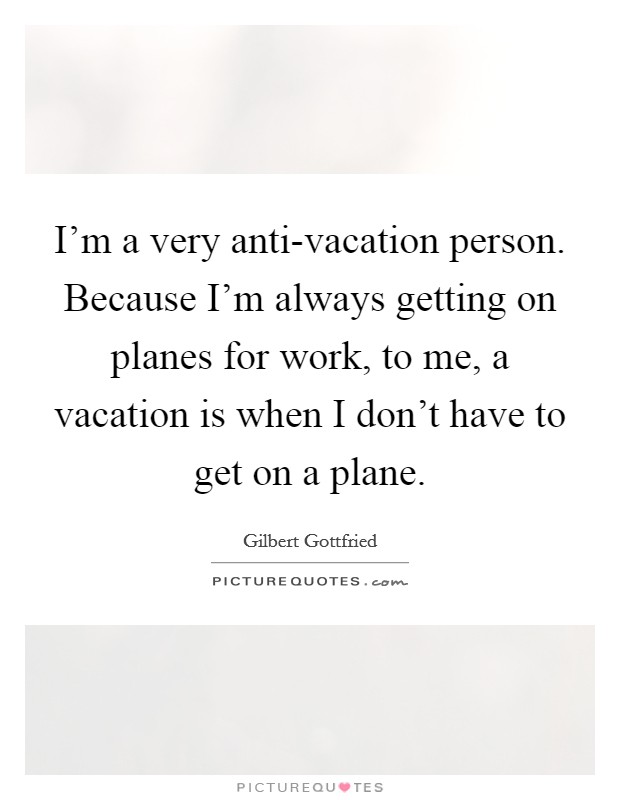 I'm a very anti-vacation person. Because I'm always getting on planes for work, to me, a vacation is when I don't have to get on a plane Picture Quote #1
