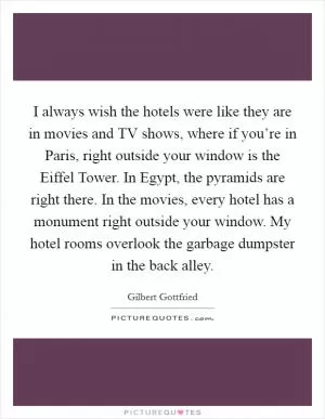I always wish the hotels were like they are in movies and TV shows, where if you’re in Paris, right outside your window is the Eiffel Tower. In Egypt, the pyramids are right there. In the movies, every hotel has a monument right outside your window. My hotel rooms overlook the garbage dumpster in the back alley Picture Quote #1