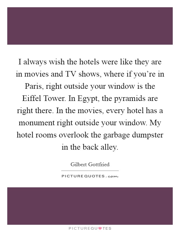 I always wish the hotels were like they are in movies and TV shows, where if you're in Paris, right outside your window is the Eiffel Tower. In Egypt, the pyramids are right there. In the movies, every hotel has a monument right outside your window. My hotel rooms overlook the garbage dumpster in the back alley Picture Quote #1