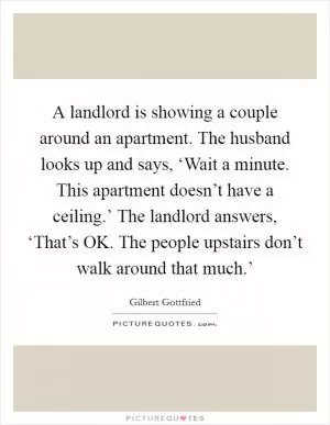 A landlord is showing a couple around an apartment. The husband looks up and says, ‘Wait a minute. This apartment doesn’t have a ceiling.’ The landlord answers, ‘That’s OK. The people upstairs don’t walk around that much.’ Picture Quote #1