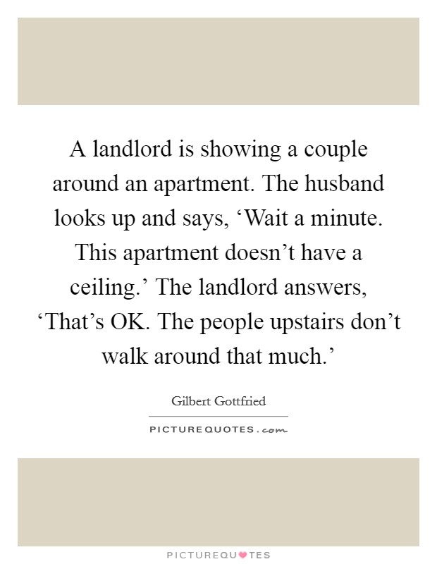 A landlord is showing a couple around an apartment. The husband looks up and says, ‘Wait a minute. This apartment doesn't have a ceiling.' The landlord answers, ‘That's OK. The people upstairs don't walk around that much.' Picture Quote #1