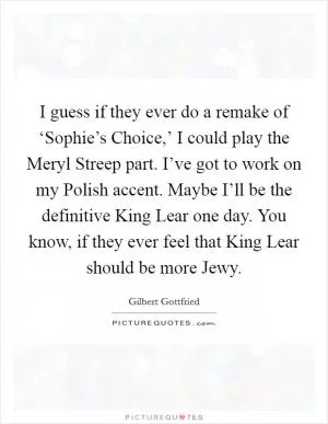 I guess if they ever do a remake of ‘Sophie’s Choice,’ I could play the Meryl Streep part. I’ve got to work on my Polish accent. Maybe I’ll be the definitive King Lear one day. You know, if they ever feel that King Lear should be more Jewy Picture Quote #1