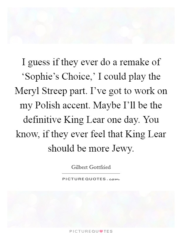 I guess if they ever do a remake of ‘Sophie's Choice,' I could play the Meryl Streep part. I've got to work on my Polish accent. Maybe I'll be the definitive King Lear one day. You know, if they ever feel that King Lear should be more Jewy Picture Quote #1