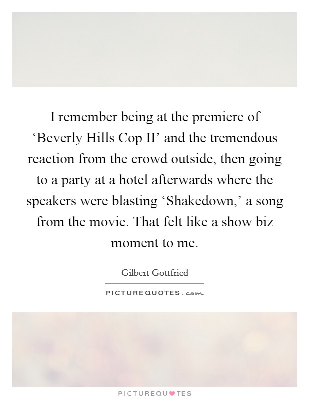 I remember being at the premiere of ‘Beverly Hills Cop II' and the tremendous reaction from the crowd outside, then going to a party at a hotel afterwards where the speakers were blasting ‘Shakedown,' a song from the movie. That felt like a show biz moment to me Picture Quote #1