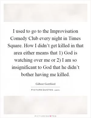 I used to go to the Improvisation Comedy Club every night in Times Square. How I didn’t get killed in that area either means that 1) God is watching over me or 2) I am so insignificant to God that he didn’t bother having me killed Picture Quote #1