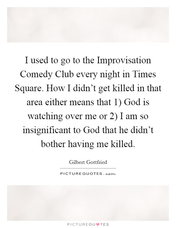 I used to go to the Improvisation Comedy Club every night in Times Square. How I didn't get killed in that area either means that 1) God is watching over me or 2) I am so insignificant to God that he didn't bother having me killed Picture Quote #1