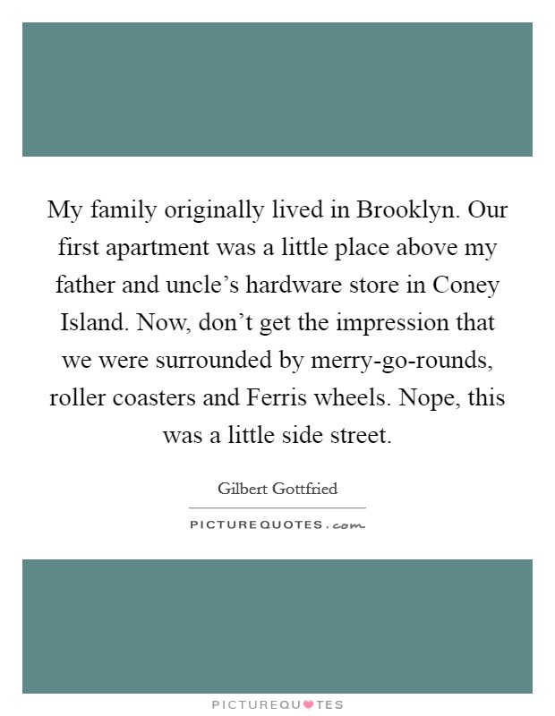 My family originally lived in Brooklyn. Our first apartment was a little place above my father and uncle's hardware store in Coney Island. Now, don't get the impression that we were surrounded by merry-go-rounds, roller coasters and Ferris wheels. Nope, this was a little side street Picture Quote #1