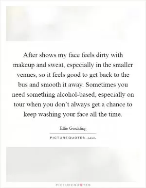 After shows my face feels dirty with makeup and sweat, especially in the smaller venues, so it feels good to get back to the bus and smooth it away. Sometimes you need something alcohol-based, especially on tour when you don’t always get a chance to keep washing your face all the time Picture Quote #1