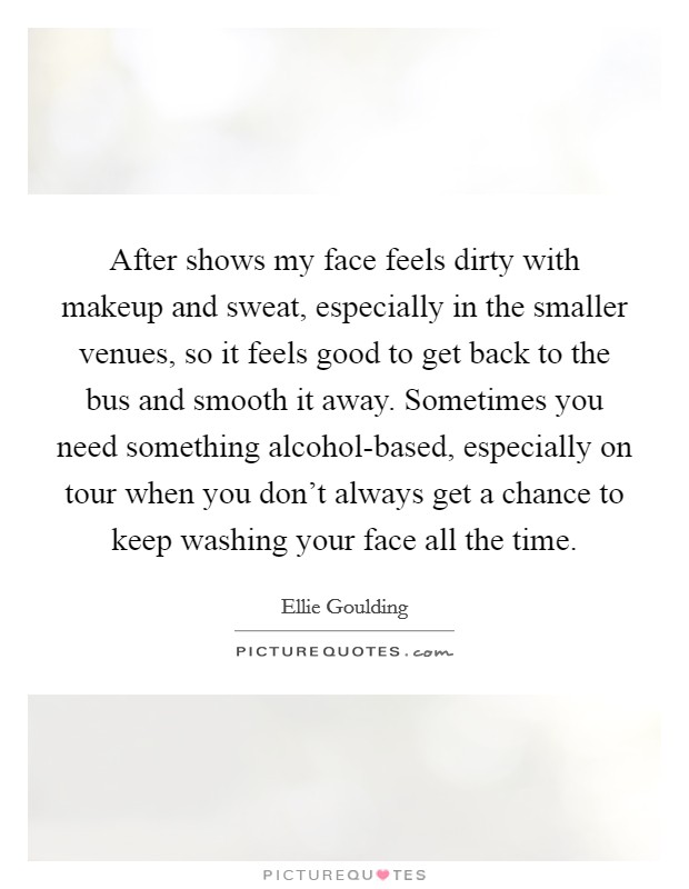 After shows my face feels dirty with makeup and sweat, especially in the smaller venues, so it feels good to get back to the bus and smooth it away. Sometimes you need something alcohol-based, especially on tour when you don't always get a chance to keep washing your face all the time Picture Quote #1