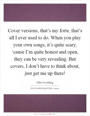 Cover versions, that’s my forte, that’s all I ever used to do. When you play your own songs, it’s quite scary, ‘cause I’m quite honest and open, they can be very revealing. But covers, I don’t have to think about, just get me up there! Picture Quote #1