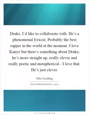Drake, I’d like to collaborate with. He’s a phenomenal lyricist. Probably the best rapper in the world at the moment. I love Kanye but there’s something about Drake; he’s more straight up, really clever and really poetic and metaphorical - I love that. He’s just clever Picture Quote #1