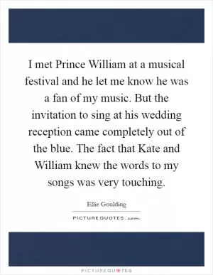I met Prince William at a musical festival and he let me know he was a fan of my music. But the invitation to sing at his wedding reception came completely out of the blue. The fact that Kate and William knew the words to my songs was very touching Picture Quote #1