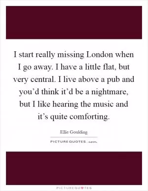 I start really missing London when I go away. I have a little flat, but very central. I live above a pub and you’d think it’d be a nightmare, but I like hearing the music and it’s quite comforting Picture Quote #1