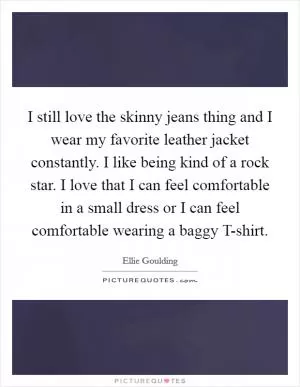 I still love the skinny jeans thing and I wear my favorite leather jacket constantly. I like being kind of a rock star. I love that I can feel comfortable in a small dress or I can feel comfortable wearing a baggy T-shirt Picture Quote #1