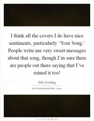 I think all the covers I do have nice sentiments, particularly ‘Your Song.’ People write me very sweet messages about that song, though I’m sure there are people out there saying that I’ve ruined it too! Picture Quote #1