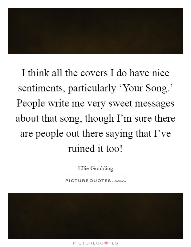 I think all the covers I do have nice sentiments, particularly ‘Your Song.' People write me very sweet messages about that song, though I'm sure there are people out there saying that I've ruined it too! Picture Quote #1