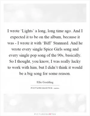 I wrote ‘Lights’ a long, long time ago. And I expected it to be on the album, because it was - I wrote it with ‘Biff’ Stannard. And he wrote every single Spice Girls song and every single pop song of the 90s, basically. So I thought, you know, I was really lucky to work with him, but I didn’t think it would be a big song for some reason Picture Quote #1