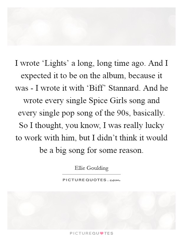 I wrote ‘Lights' a long, long time ago. And I expected it to be on the album, because it was - I wrote it with ‘Biff' Stannard. And he wrote every single Spice Girls song and every single pop song of the 90s, basically. So I thought, you know, I was really lucky to work with him, but I didn't think it would be a big song for some reason Picture Quote #1