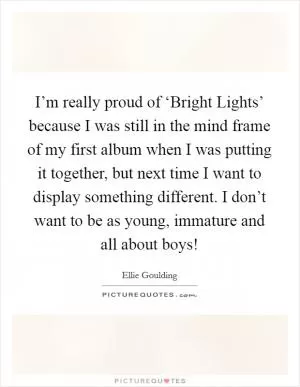 I’m really proud of ‘Bright Lights’ because I was still in the mind frame of my first album when I was putting it together, but next time I want to display something different. I don’t want to be as young, immature and all about boys! Picture Quote #1