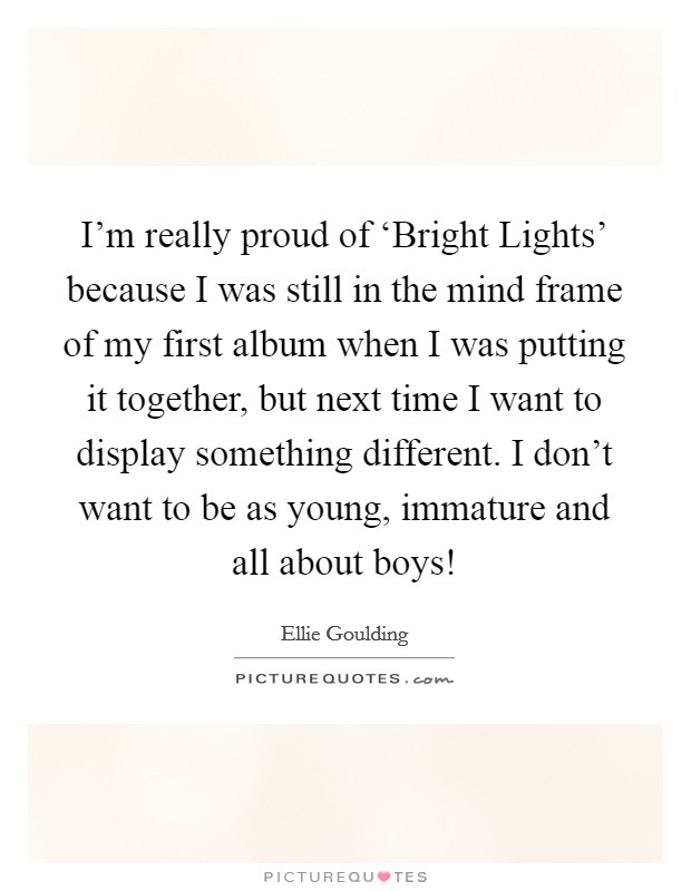 I'm really proud of ‘Bright Lights' because I was still in the mind frame of my first album when I was putting it together, but next time I want to display something different. I don't want to be as young, immature and all about boys! Picture Quote #1