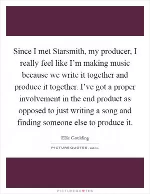 Since I met Starsmith, my producer, I really feel like I’m making music because we write it together and produce it together. I’ve got a proper involvement in the end product as opposed to just writing a song and finding someone else to produce it Picture Quote #1