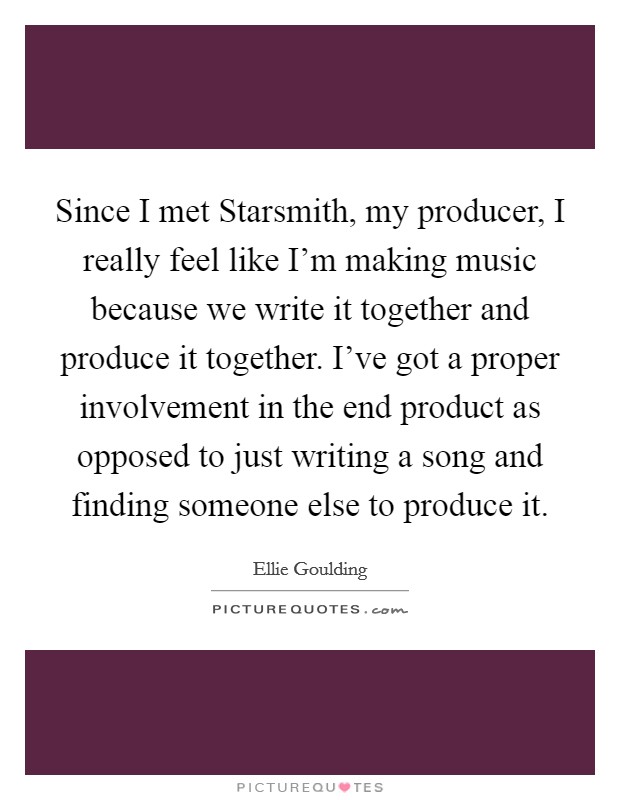 Since I met Starsmith, my producer, I really feel like I'm making music because we write it together and produce it together. I've got a proper involvement in the end product as opposed to just writing a song and finding someone else to produce it Picture Quote #1