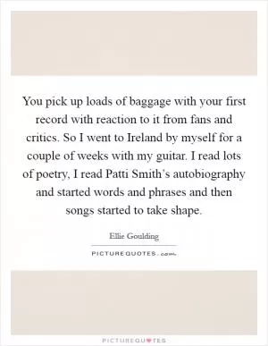 You pick up loads of baggage with your first record with reaction to it from fans and critics. So I went to Ireland by myself for a couple of weeks with my guitar. I read lots of poetry, I read Patti Smith’s autobiography and started words and phrases and then songs started to take shape Picture Quote #1