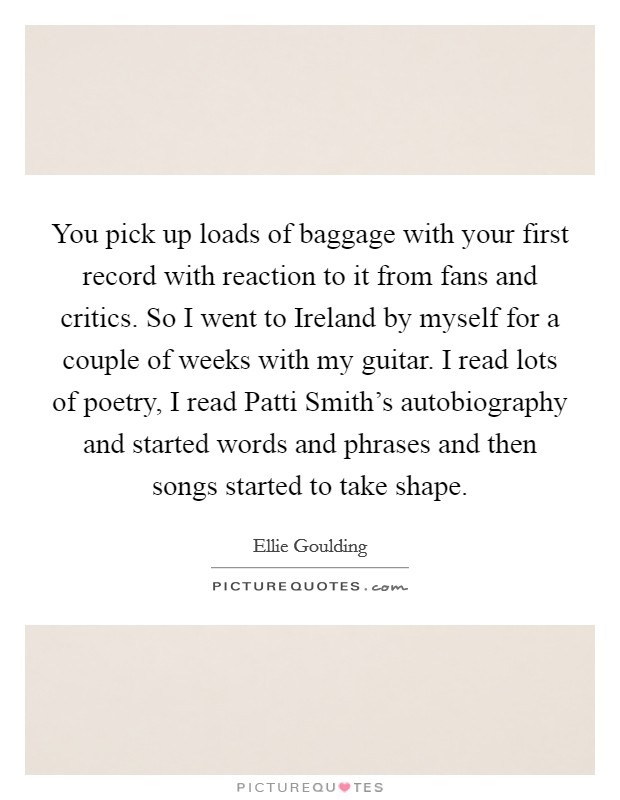 You pick up loads of baggage with your first record with reaction to it from fans and critics. So I went to Ireland by myself for a couple of weeks with my guitar. I read lots of poetry, I read Patti Smith's autobiography and started words and phrases and then songs started to take shape Picture Quote #1