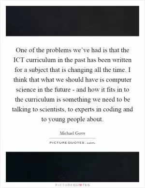 One of the problems we’ve had is that the ICT curriculum in the past has been written for a subject that is changing all the time. I think that what we should have is computer science in the future - and how it fits in to the curriculum is something we need to be talking to scientists, to experts in coding and to young people about Picture Quote #1