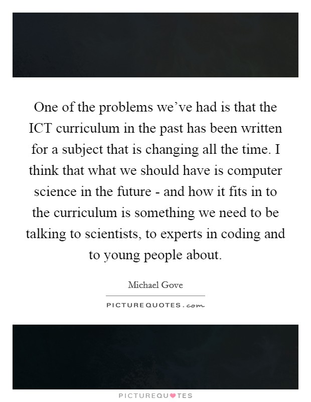 One of the problems we've had is that the ICT curriculum in the past has been written for a subject that is changing all the time. I think that what we should have is computer science in the future - and how it fits in to the curriculum is something we need to be talking to scientists, to experts in coding and to young people about Picture Quote #1