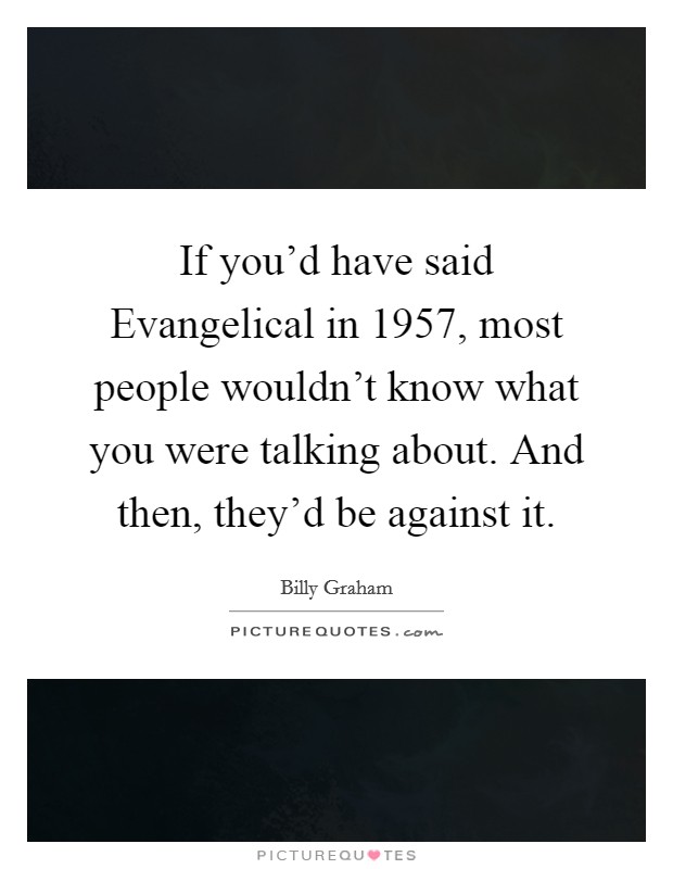 If you'd have said Evangelical in 1957, most people wouldn't know what you were talking about. And then, they'd be against it Picture Quote #1