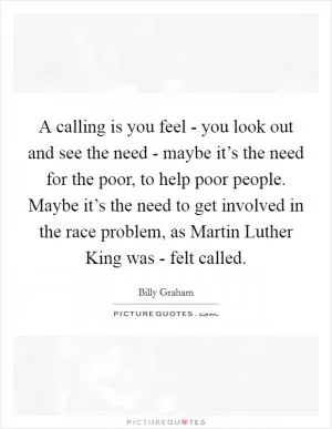 A calling is you feel - you look out and see the need - maybe it’s the need for the poor, to help poor people. Maybe it’s the need to get involved in the race problem, as Martin Luther King was - felt called Picture Quote #1
