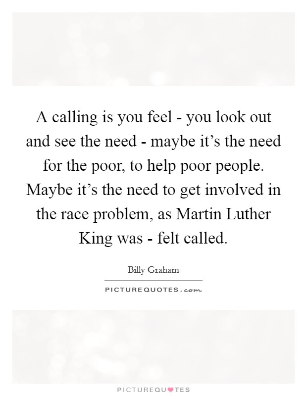 A calling is you feel - you look out and see the need - maybe it's the need for the poor, to help poor people. Maybe it's the need to get involved in the race problem, as Martin Luther King was - felt called Picture Quote #1