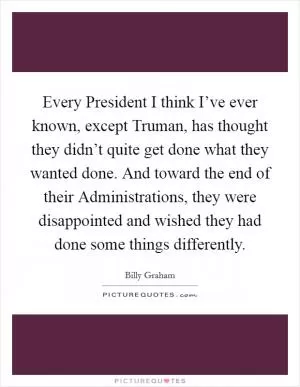 Every President I think I’ve ever known, except Truman, has thought they didn’t quite get done what they wanted done. And toward the end of their Administrations, they were disappointed and wished they had done some things differently Picture Quote #1