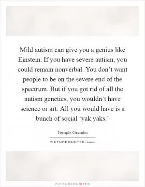 Mild autism can give you a genius like Einstein. If you have severe autism, you could remain nonverbal. You don’t want people to be on the severe end of the spectrum. But if you got rid of all the autism genetics, you wouldn’t have science or art. All you would have is a bunch of social ‘yak yaks.’ Picture Quote #1