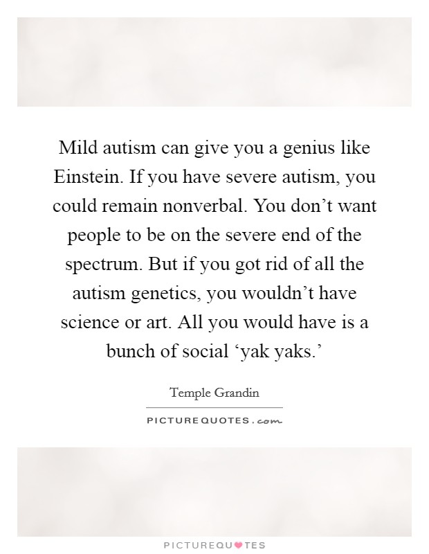 Mild autism can give you a genius like Einstein. If you have severe autism, you could remain nonverbal. You don't want people to be on the severe end of the spectrum. But if you got rid of all the autism genetics, you wouldn't have science or art. All you would have is a bunch of social ‘yak yaks.' Picture Quote #1