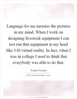 Language for me narrates the pictures in my mind. When I work on designing livestock equipment I can test run that equipment in my head like 3-D virtual reality. In fact, when I was in college I used to think that everybody was able to do that Picture Quote #1