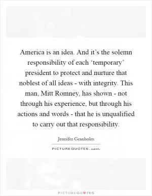 America is an idea. And it’s the solemn responsibility of each ‘temporary’ president to protect and nurture that noblest of all ideas - with integrity. This man, Mitt Romney, has shown - not through his experience, but through his actions and words - that he is unqualified to carry out that responsibility Picture Quote #1